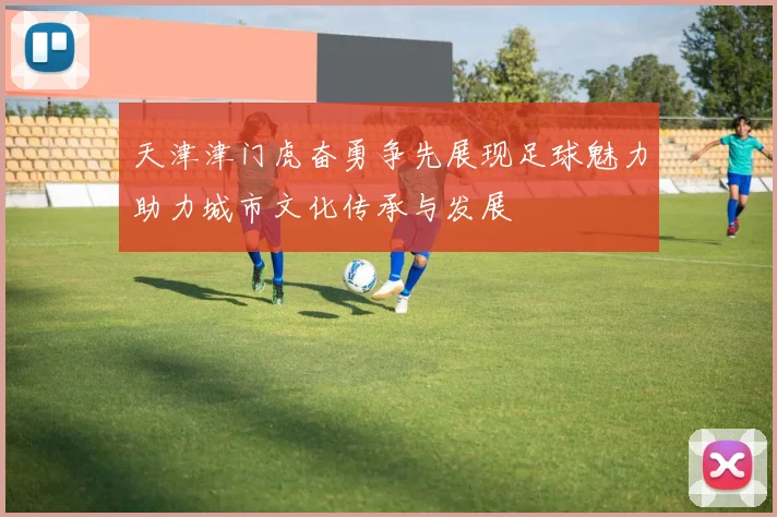 天津津门虎奋勇争先展现足球魅力助力城市文化传承与发展