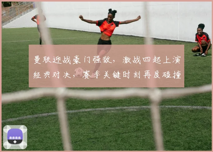 曼联迎战豪门强敌，激战四起上演经典对决，赛季关键时刻再度碰撞