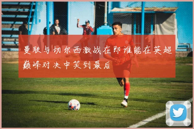 曼联与切尔西激战在即谁能在英超巅峰对决中笑到最后