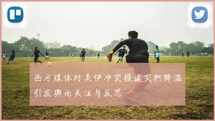 西方媒体对美伊冲突报道突然降温引发舆论关注与反思