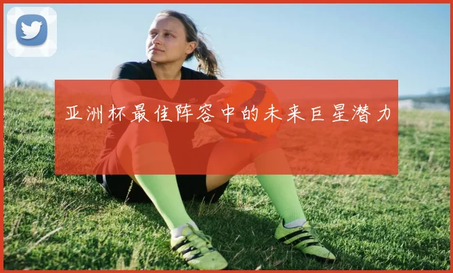 亚洲杯最佳阵容中的未来巨星潜力