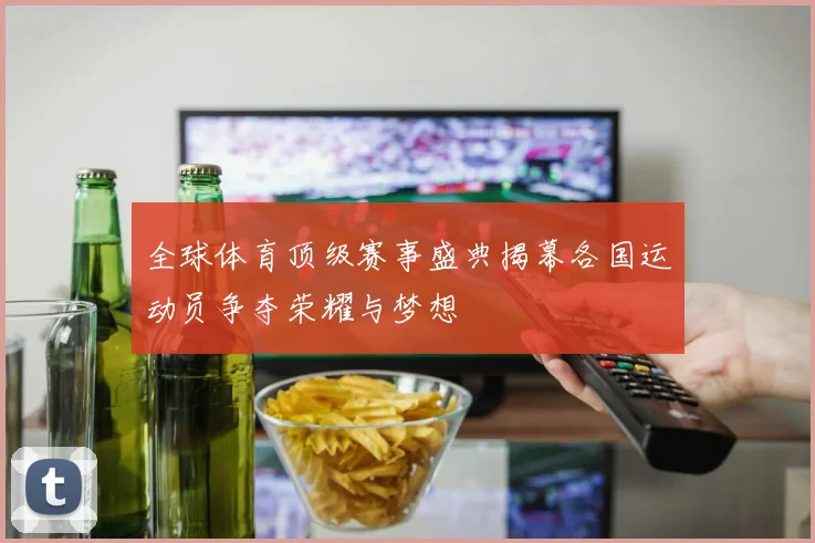 全球体育顶级赛事盛典揭幕各国运动员争夺荣耀与梦想