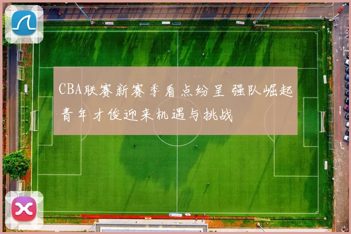 CBA联赛新赛季看点纷呈 强队崛起青年才俊迎来机遇与挑战