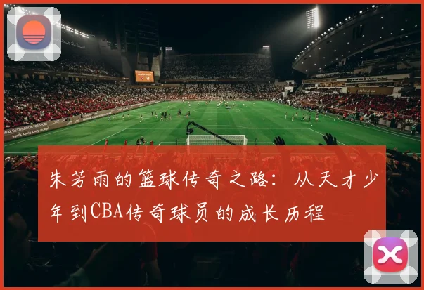 朱芳雨的篮球传奇之路：从天才少年到CBA传奇球员的成长历程