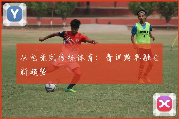 从电竞到传统体育：青训跨界融合新趋势