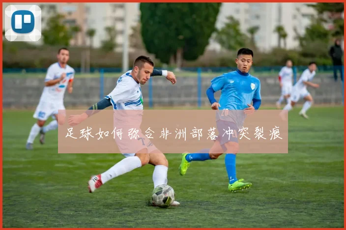足球如何弥合非洲部落冲突裂痕
