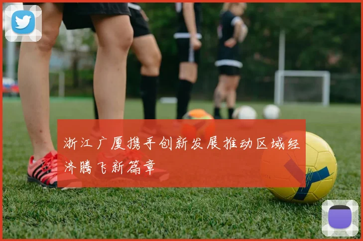 浙江广厦携手创新发展推动区域经济腾飞新篇章