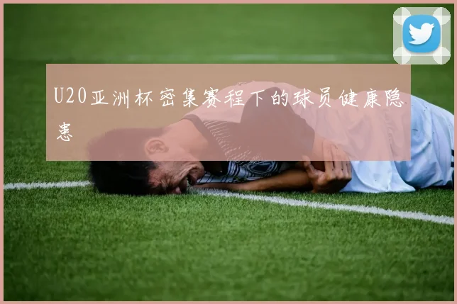U20亚洲杯密集赛程下的球员健康隐患